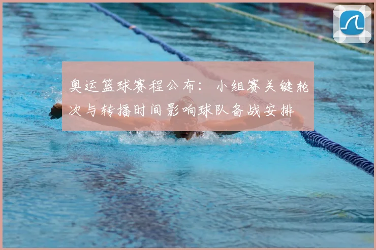 奥运篮球赛程公布：小组赛关键轮次与转播时间影响球队备战安排