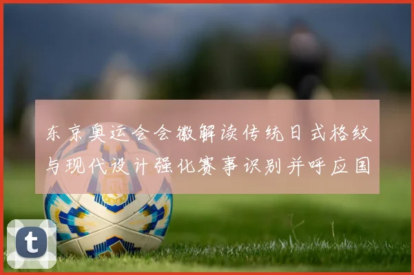 东京奥运会会徽解读传统日式格纹与现代设计强化赛事识别并呼应国旗色彩