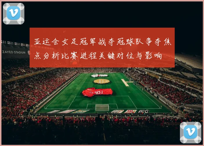 亚运会女足冠军战夺冠球队争夺焦点分析比赛进程关键对位与影响