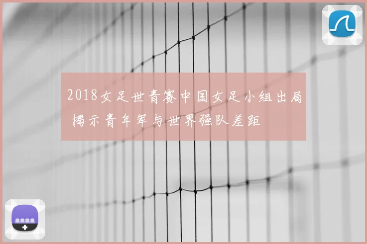 2018女足世青赛中国女足小组出局 揭示青年军与世界强队差距