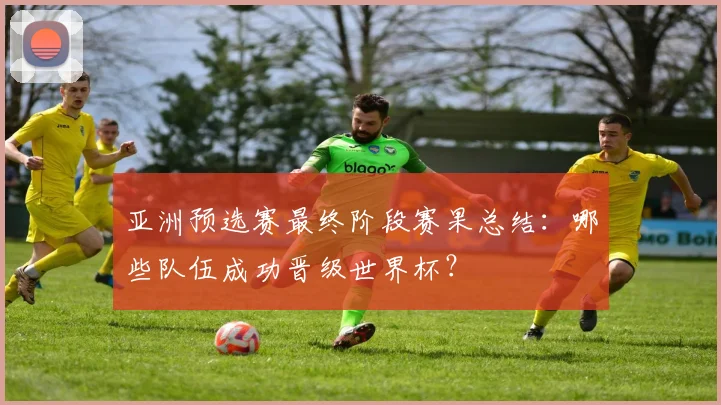 亚洲预选赛最终阶段赛果总结：哪些队伍成功晋级世界杯？