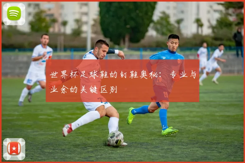 世界杯足球鞋的钉鞋奥秘:专业与业余的关键区别