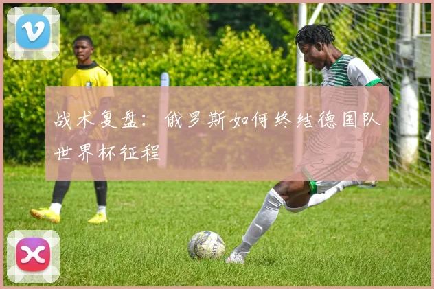 战术复盘：俄罗斯如何终结德国队世界杯征程