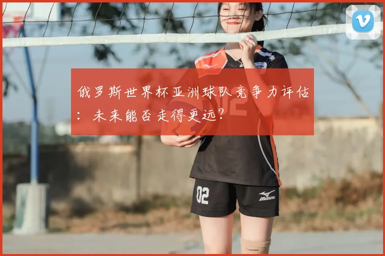 俄罗斯世界杯亚洲球队竞争力评估：未来能否走得更远？