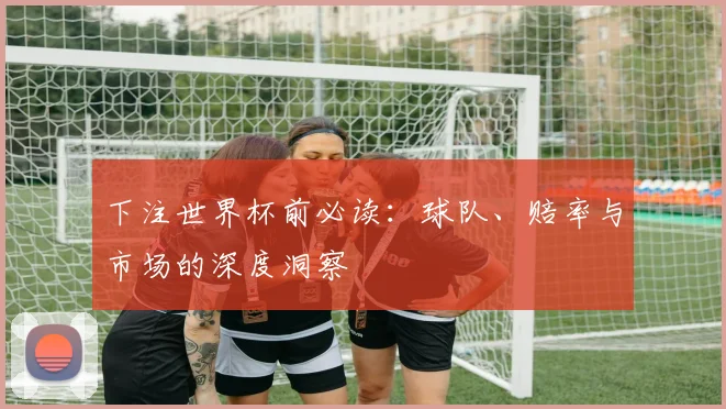 下注世界杯前必读:球队、赔率与市场的深度洞察