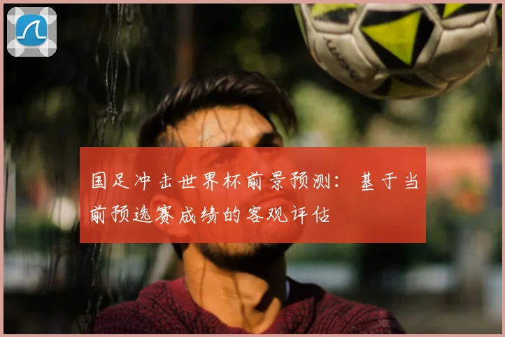 国足冲击世界杯前景预测：基于当前预选赛成绩的客观评估