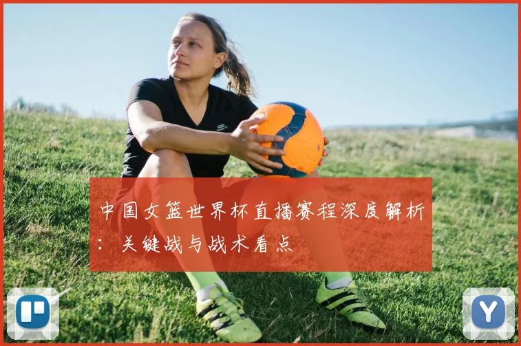 中国女篮世界杯直播赛程深度解析:关键战与战术看点