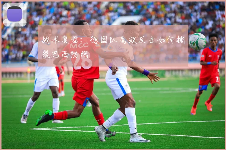 战术复盘：德国队高效反击如何撕裂巴西防线