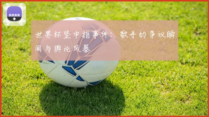 世界杯竖中指事件：歌手的争议瞬间与舆论风暴