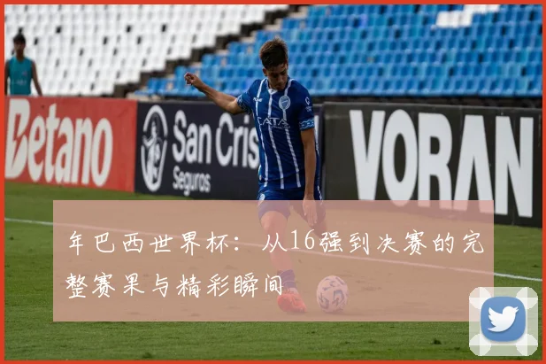 年巴西世界杯：从16强到决赛的完整赛果与精彩瞬间