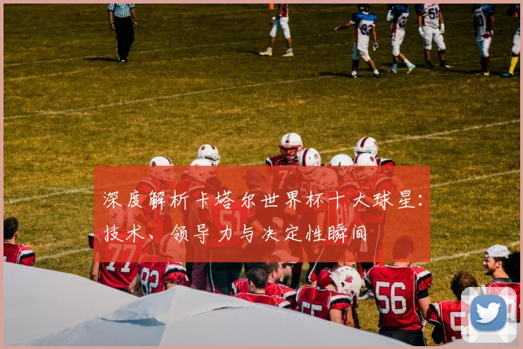 深度解析卡塔尔世界杯十大球星：技术、领导力与决定性瞬间